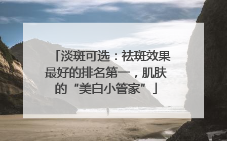 淡斑可选：祛斑效果最好的排名第一，肌肤的“美白小管家”